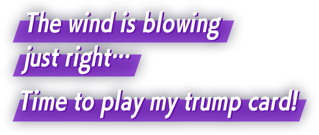 The wind is blowing just right… Time to play my trump card!