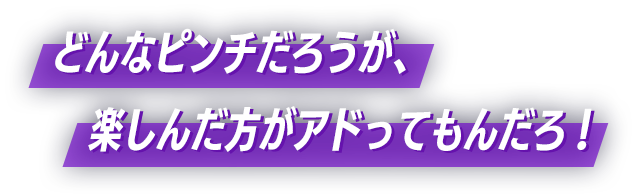 どんなピンチだろうが、楽しんだ方がアドってもんだろ!