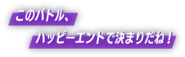 このバトル、ハッピーエンドで決まりだね!