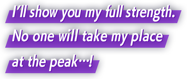 I’ll show you my full strength. No one will take my place at the peak…!
