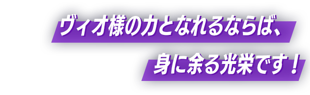 ヴィオ様の力となれるならば、身に余る光栄です！