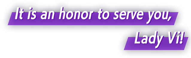 It is an honor to serve you, Lady Vi!