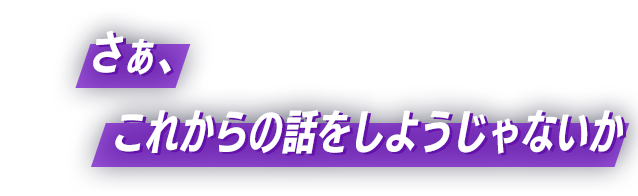 さぁ、これからの話をしようじゃないか