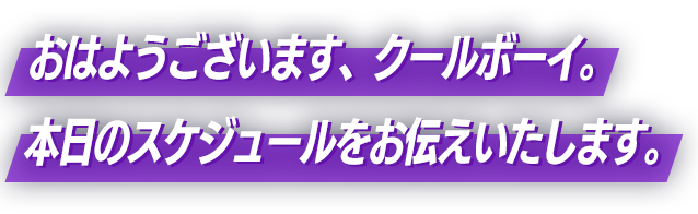 おはようございます、クールボーイ。本日のスケジュールをお伝えいたします。