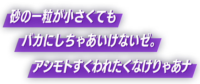 砂の一粒が小さくてもバカにしちゃあいけないゼ。アシモトすくわれたくなけりゃあナ