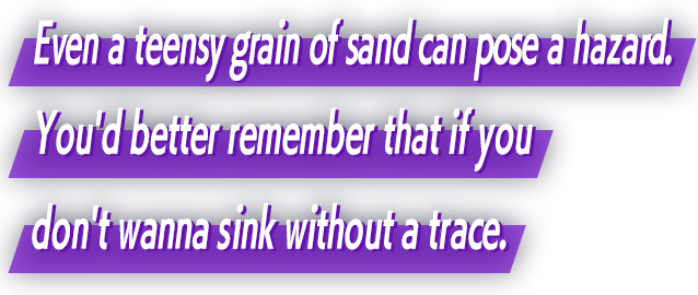 Even a teensy grain of sand can pose a hazard. You'd better remember that if you don't wanna sink without a trace.