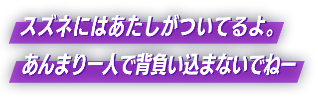 スズネにはあたしがついてるよ。あんまり一人で背負い込まないでねー