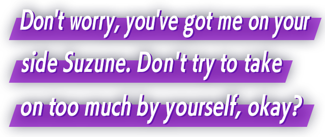 Don't worry, you've got me on your side Suzune. Don't try to take on too much by yourself, okay?