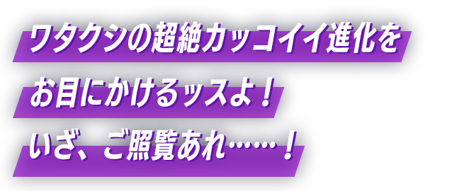 ワタクシの超絶カッコイイ進化をお目にかけるッスよ！いざ、ご照覧あれ……！