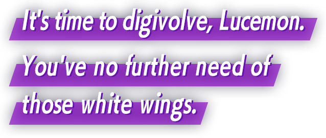 It's time to digivolve, Lucemon. You've no further need of those white wings.