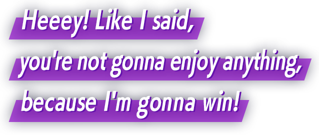 Heeey! Like I said, you're not gonna enjoy anything, because I'm gonna win!