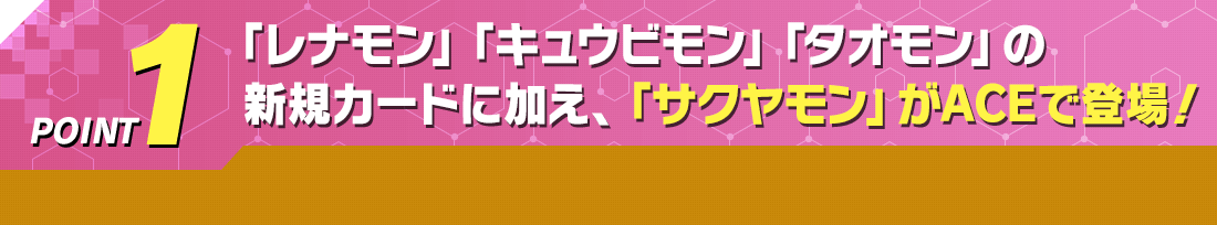 POINT1「レナモン」「キュウビモン」「タオモン」の新規カードに加え、「サクヤモン」がACEで登場！
