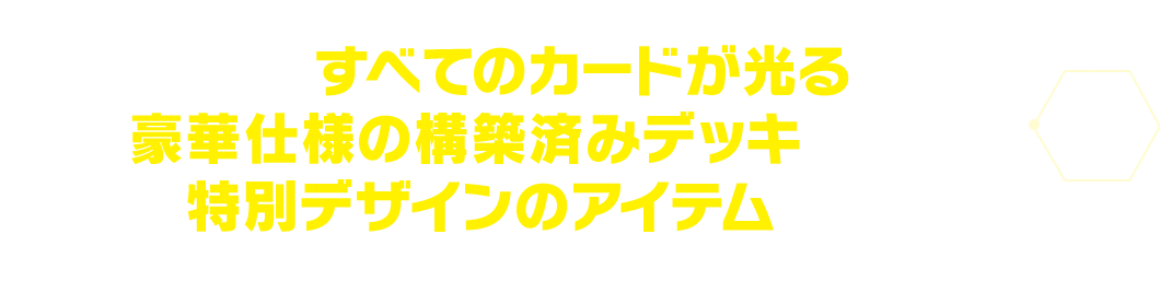 すべてのカードが光る豪華仕様の構築済みデッキに加えて、特別デザインのアイテムを同梱！