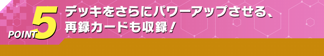 POINT5 デッキをさらにパワーアップさせる、再録カードも収録！