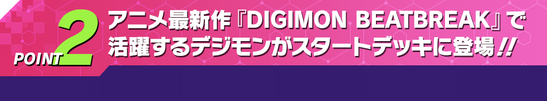 POINT2 アニメ最新作『DIGIMON BEATBREAK』で活躍するデジモンがスタートデッキに登場！！