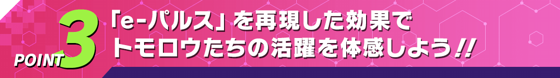 POINT3 「e-パルス」を再現した効果でトモロウたちの活躍を体感しよう！！
