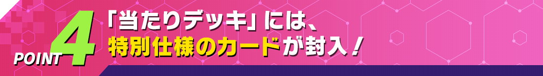 POINT4 「当たりデッキ」には、特別仕様のカードが封入！