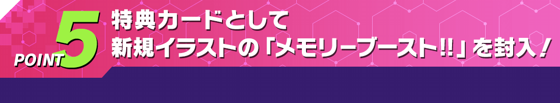 POINT5 特典カードとして新規イラストの「メモリ－ブースト‼」を封入！
