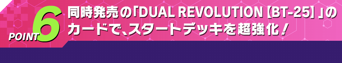 POINT6 同時発売の「DUAL REVOLUTION【BT-25】」のカードで、スタートデッキを超強化！