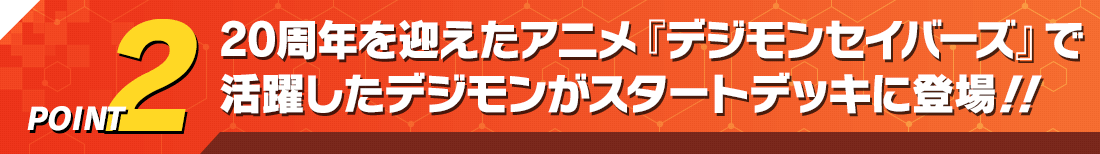 POINT2 20周年を迎えたアニメ『デジモンセイバーズ』で活躍したデジモンがスタートデッキに登場‼