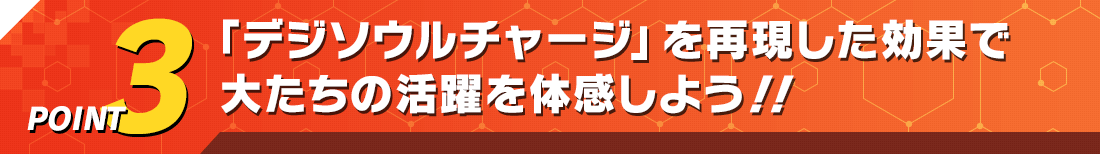 POINT3 「デジソウルチャージ」を再現した効果で大たちの活躍を体感しよう！！