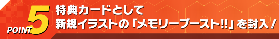 POINT5 特典カードとして新規イラストの「メモリ－ブースト‼」を封入！