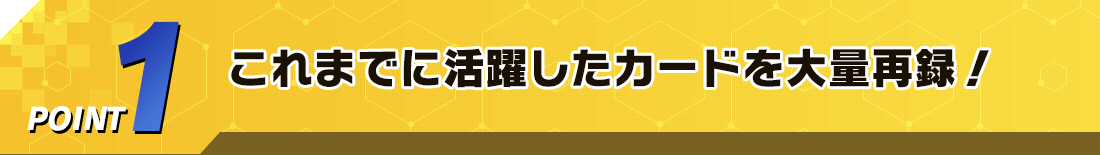 POINT1 これまでに活躍したカードを大量再録！