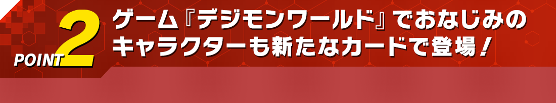 POINT2 ゲーム『デジモンワールド』でおなじみのキャラクターも新たなカードで登場!