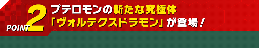 POINT2 プテロモンの新たな究極体「ヴォルテクスドラモン」が登場！