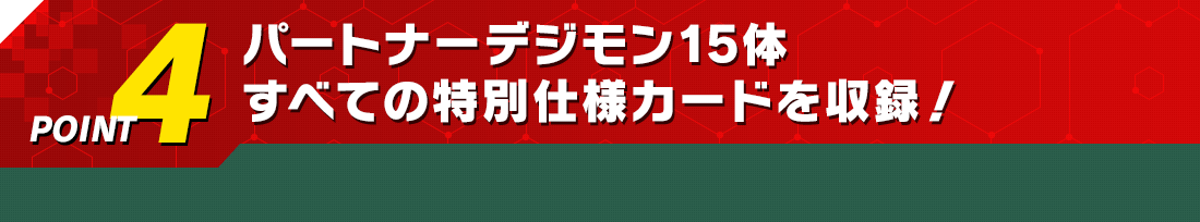 POINT4　パートナーデジモン15体すべての特別仕様カードを収録！