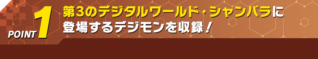 POINT1 第3のデジタルワールド・シャンバラに登場するデジモンを収録！