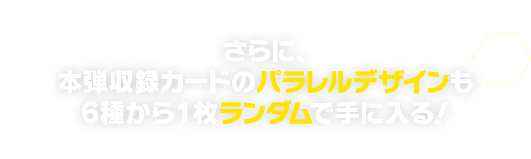 さらに、本弾収録カードのパラレルデザインも6種から1枚ランダムで手に入る！