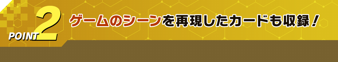 POINT2 ゲームのシーンを再現したカードも収録!