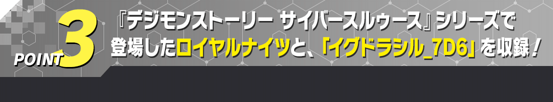 POINT3 『デジモンストーリー サイバースルゥース』シリーズで登場したロイヤルナイツと、「イグドラシル_7D6」を収録！