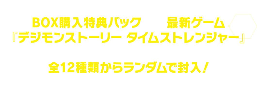 BOX購入特典パックには最新ゲーム『デジモンストーリー タイムストレンジャー』に登場するキャラクター6種を加えた全12種類からランダムで封入！