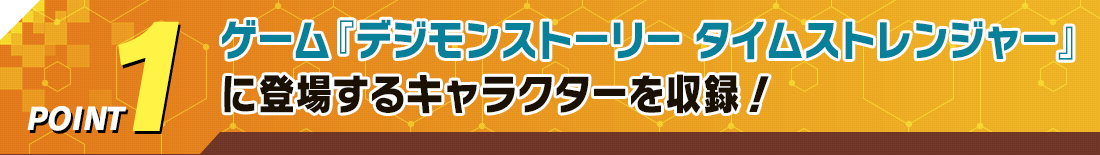 POINT1 ゲーム『デジモンストーリー タイムストレンジャー』に登場するキャラクターを収録！